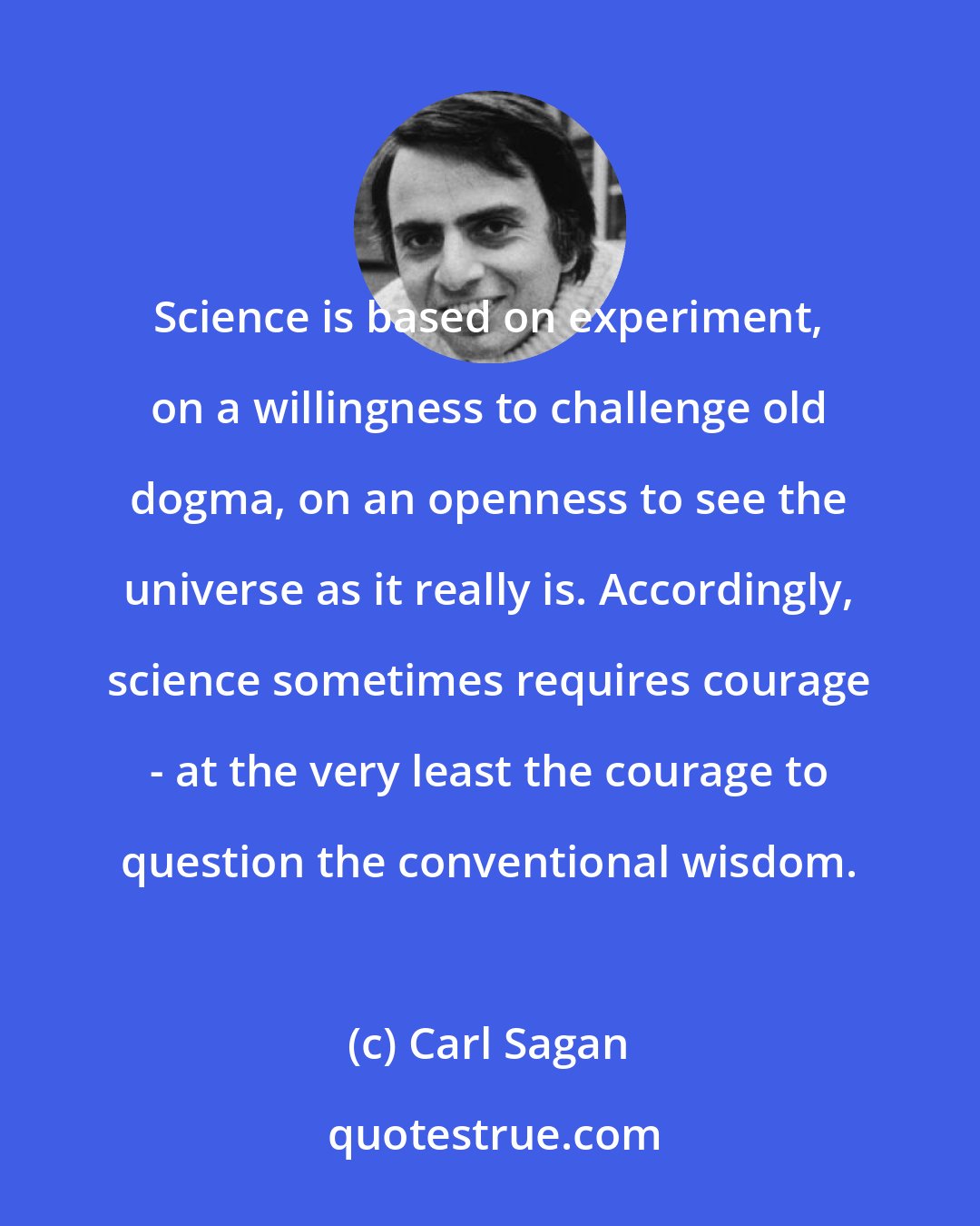 Carl Sagan: Science is based on experiment, on a willingness to challenge old dogma, on an openness to see the universe as it really is. Accordingly, science sometimes requires courage - at the very least the courage to question the conventional wisdom.