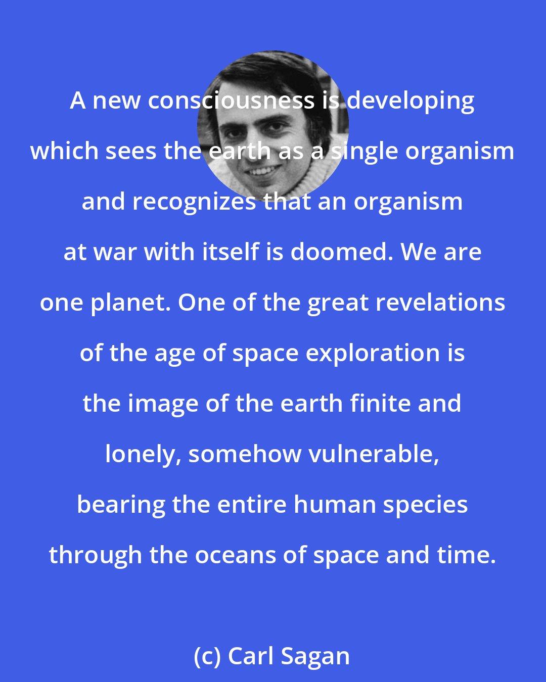 Carl Sagan: A new consciousness is developing which sees the earth as a single organism and recognizes that an organism at war with itself is doomed. We are one planet. One of the great revelations of the age of space exploration is the image of the earth finite and lonely, somehow vulnerable, bearing the entire human species through the oceans of space and time.