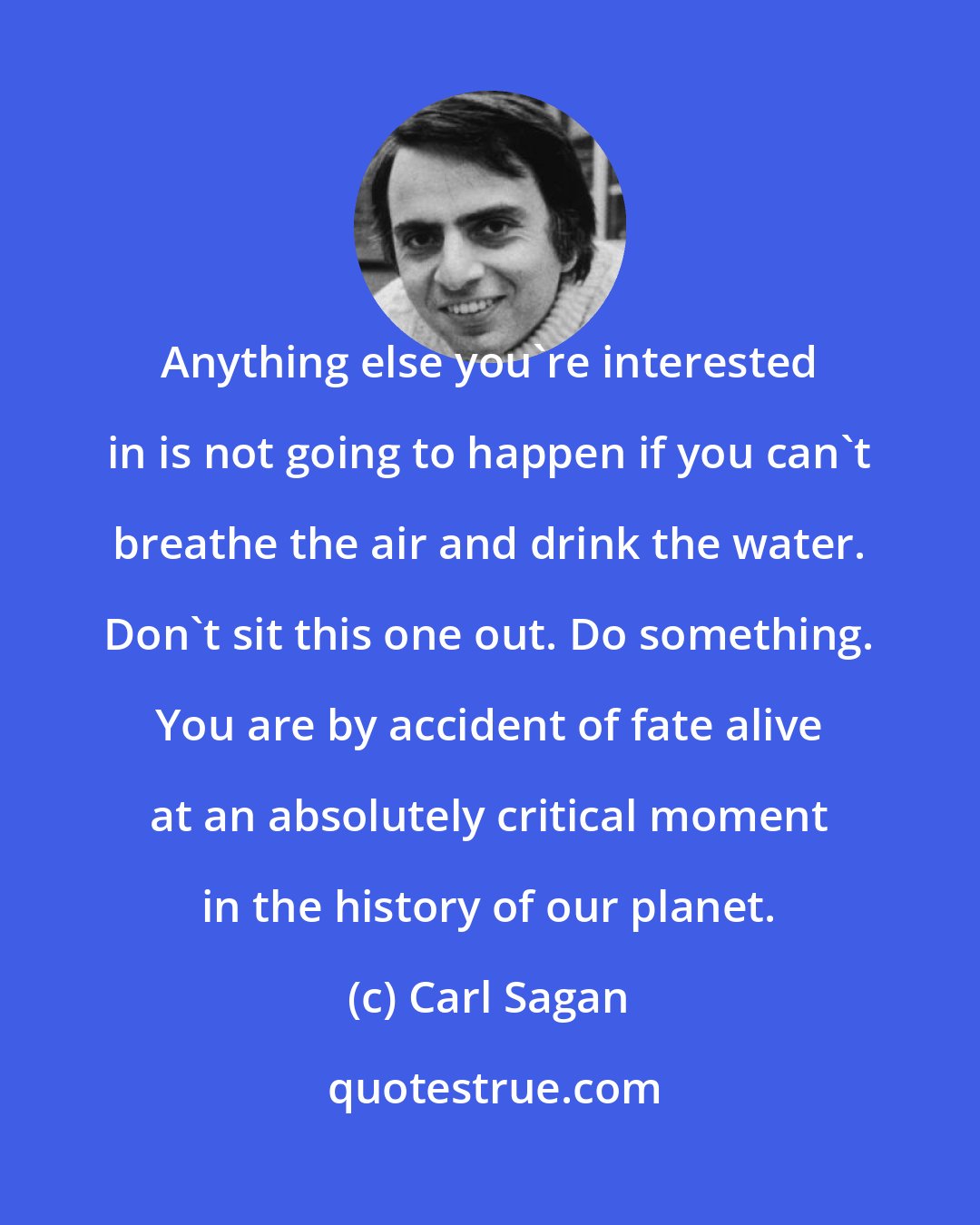 Carl Sagan: Anything else you're interested in is not going to happen if you can't breathe the air and drink the water. Don't sit this one out. Do something. You are by accident of fate alive at an absolutely critical moment in the history of our planet.