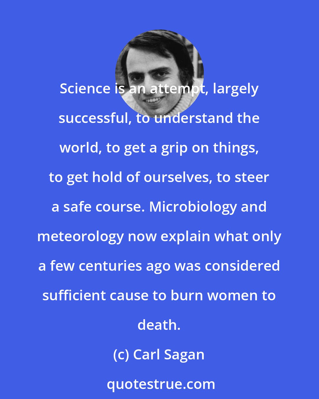 Carl Sagan: Science is an attempt, largely successful, to understand the world, to get a grip on things, to get hold of ourselves, to steer a safe course. Microbiology and meteorology now explain what only a few centuries ago was considered sufficient cause to burn women to death.