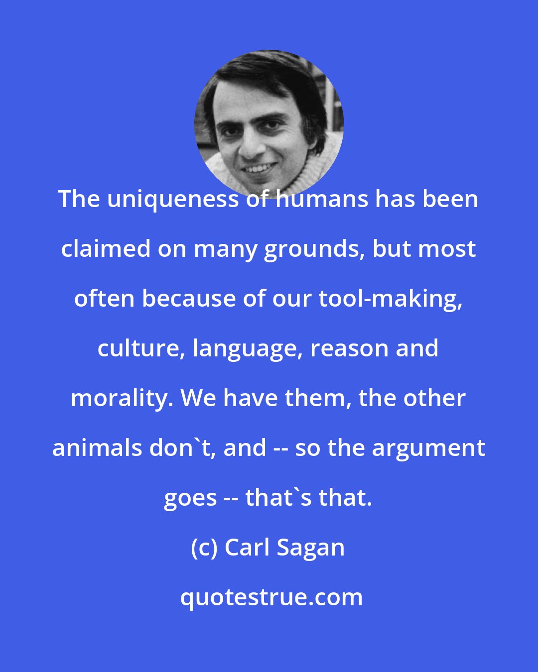 Carl Sagan: The uniqueness of humans has been claimed on many grounds, but most often because of our tool-making, culture, language, reason and morality. We have them, the other animals don't, and -- so the argument goes -- that's that.