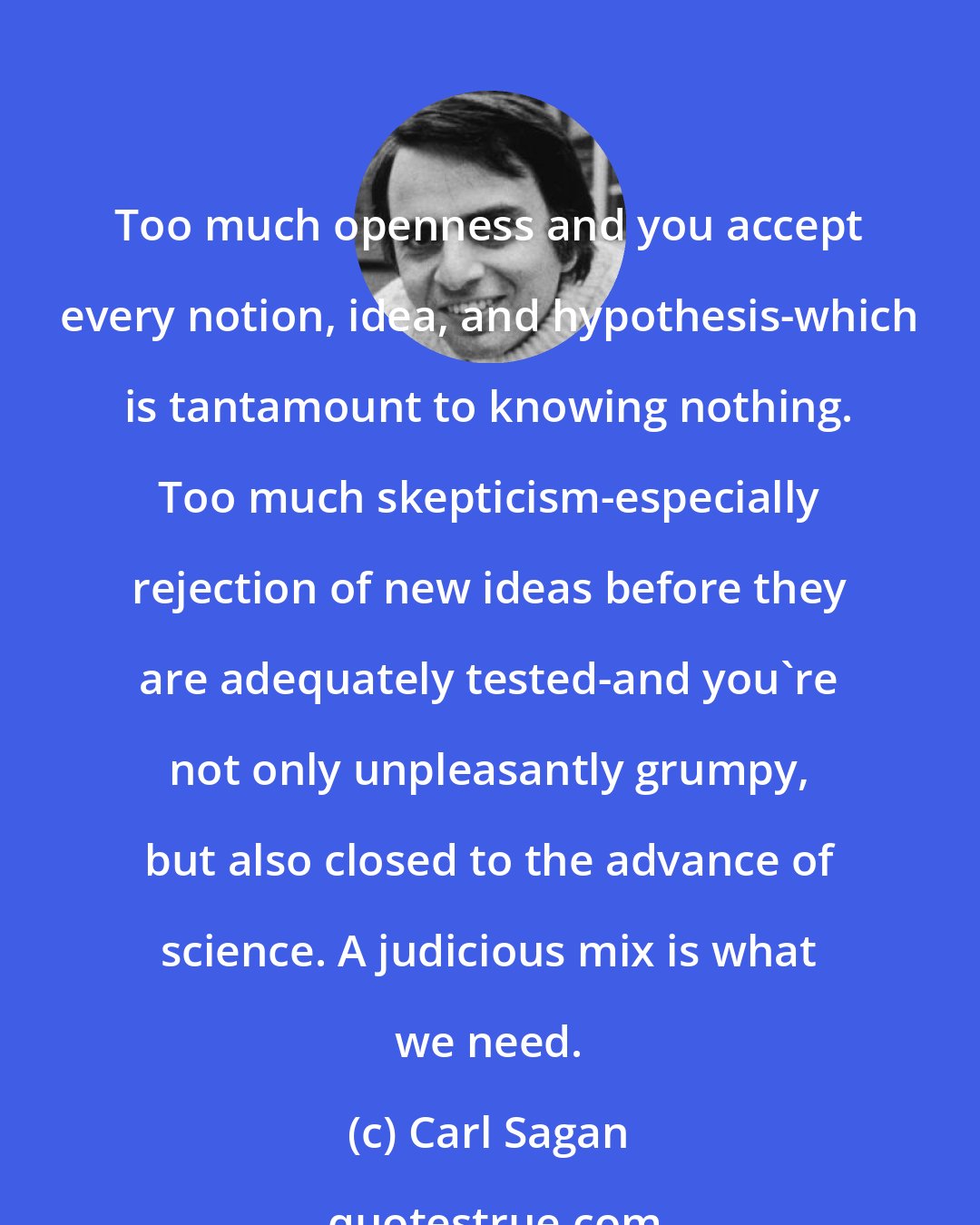 Carl Sagan: Too much openness and you accept every notion, idea, and hypothesis-which is tantamount to knowing nothing. Too much skepticism-especially rejection of new ideas before they are adequately tested-and you're not only unpleasantly grumpy, but also closed to the advance of science. A judicious mix is what we need.