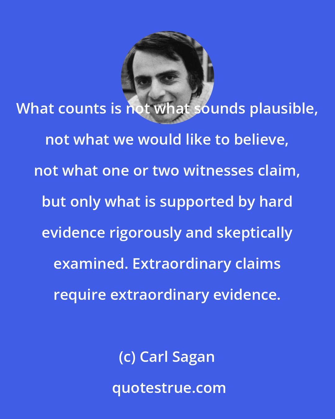 Carl Sagan: What counts is not what sounds plausible, not what we would like to believe, not what one or two witnesses claim, but only what is supported by hard evidence rigorously and skeptically examined. Extraordinary claims require extraordinary evidence.
