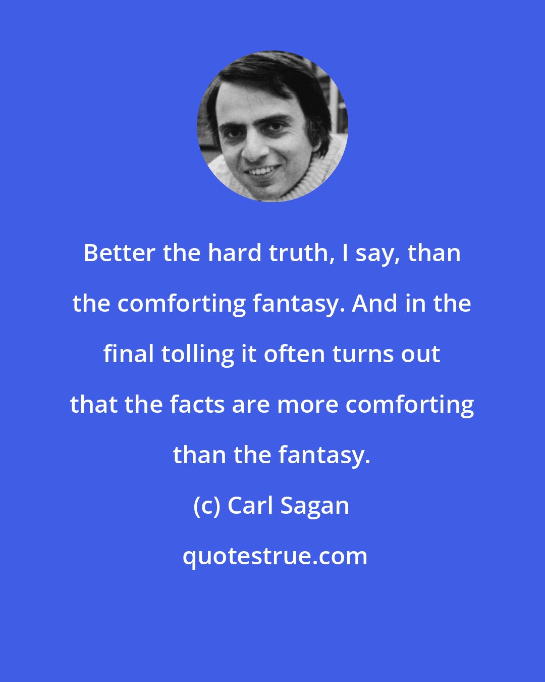 Carl Sagan: Better the hard truth, I say, than the comforting fantasy. And in the final tolling it often turns out that the facts are more comforting than the fantasy.