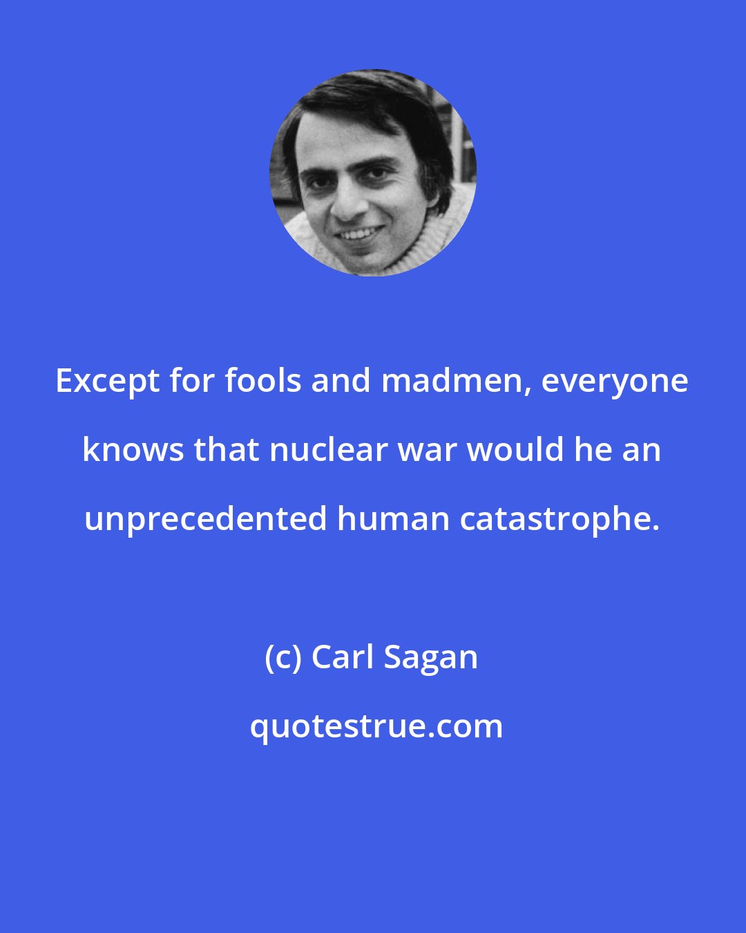 Carl Sagan: Except for fools and madmen, everyone knows that nuclear war would he an unprecedented human catastrophe.