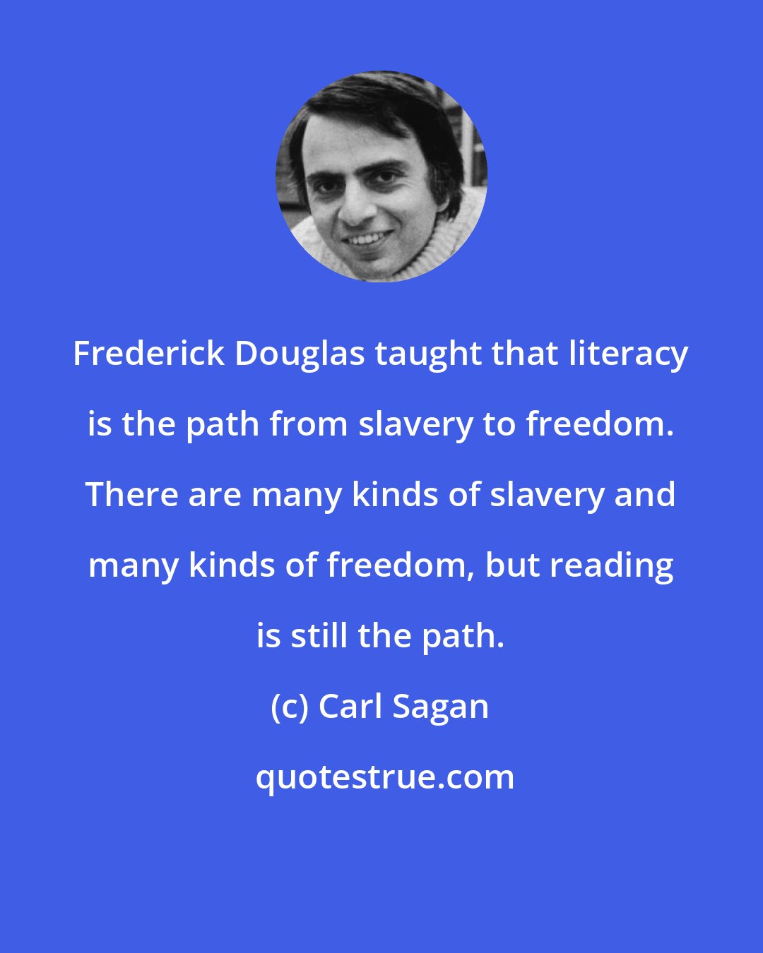 Carl Sagan: Frederick Douglas taught that literacy is the path from slavery to freedom. There are many kinds of slavery and many kinds of freedom, but reading is still the path.
