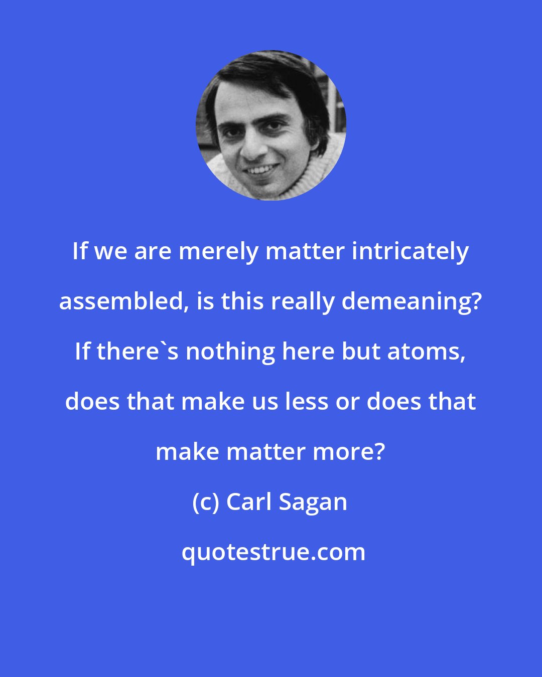 Carl Sagan: If we are merely matter intricately assembled, is this really demeaning? If there's nothing here but atoms, does that make us less or does that make matter more?