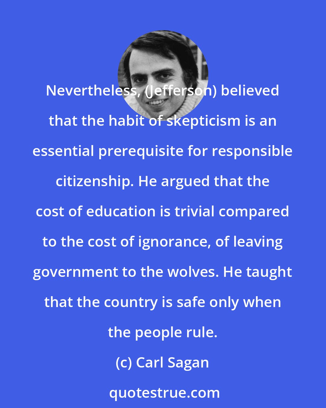 Carl Sagan: Nevertheless, (Jefferson) believed that the habit of skepticism is an essential prerequisite for responsible citizenship. He argued that the cost of education is trivial compared to the cost of ignorance, of leaving government to the wolves. He taught that the country is safe only when the people rule.