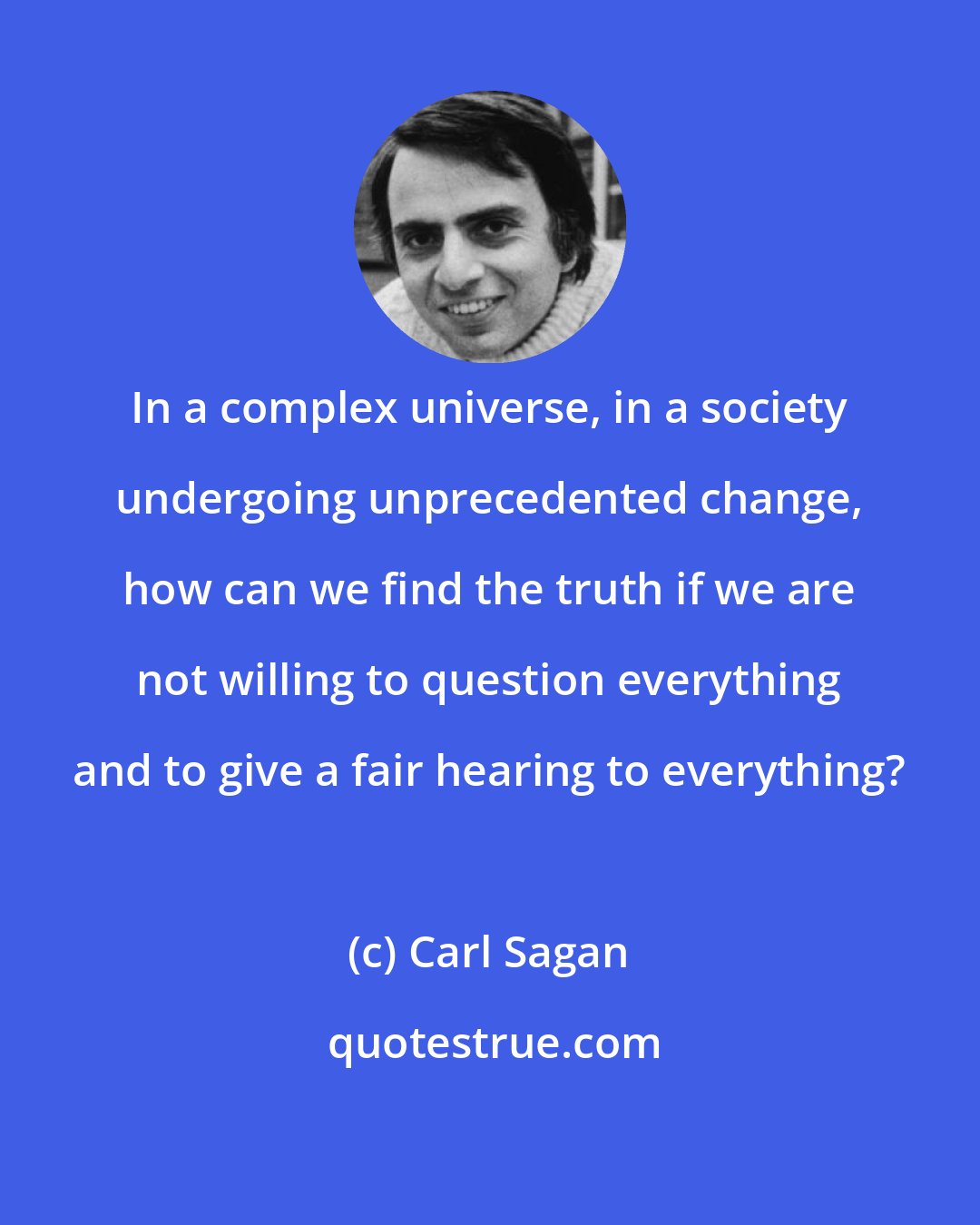 Carl Sagan: In a complex universe, in a society undergoing unprecedented change, how can we find the truth if we are not willing to question everything and to give a fair hearing to everything?