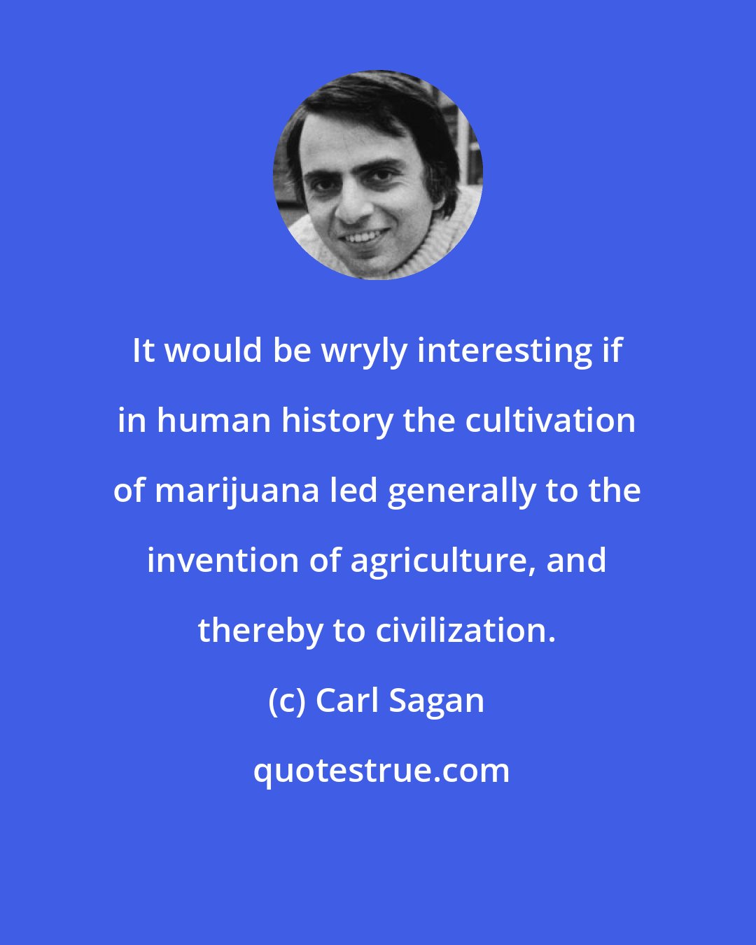 Carl Sagan: It would be wryly interesting if in human history the cultivation of marijuana led generally to the invention of agriculture, and thereby to civilization.