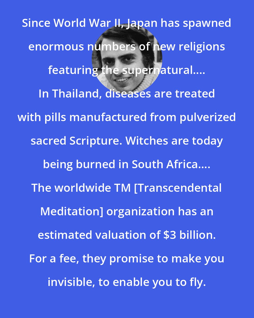 Carl Sagan: Since World War II, Japan has spawned enormous numbers of new religions featuring the supernatural.... In Thailand, diseases are treated with pills manufactured from pulverized sacred Scripture. Witches are today being burned in South Africa.... The worldwide TM [Transcendental Meditation] organization has an estimated valuation of $3 billion. For a fee, they promise to make you invisible, to enable you to fly.