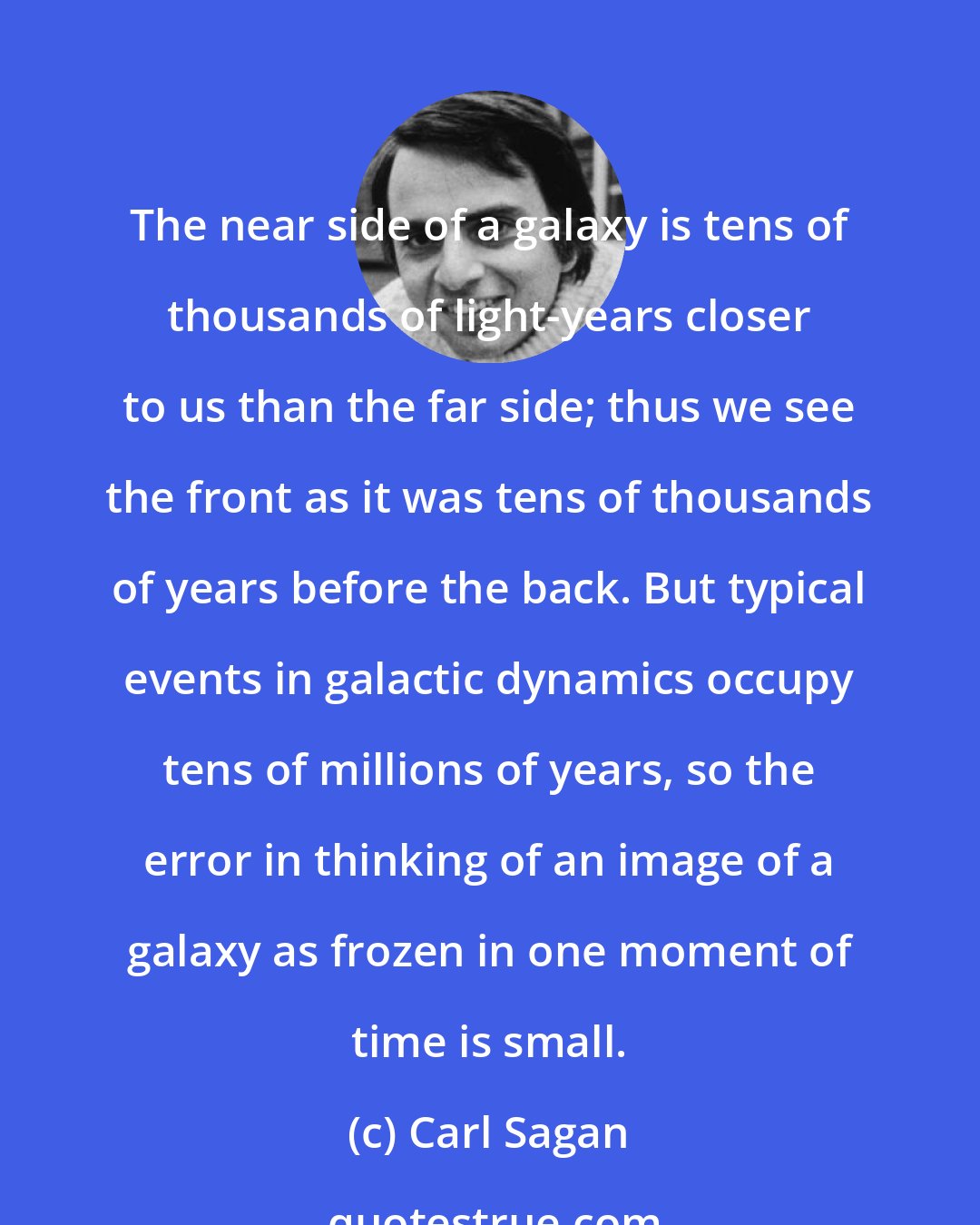 Carl Sagan: The near side of a galaxy is tens of thousands of light-years closer to us than the far side; thus we see the front as it was tens of thousands of years before the back. But typical events in galactic dynamics occupy tens of millions of years, so the error in thinking of an image of a galaxy as frozen in one moment of time is small.