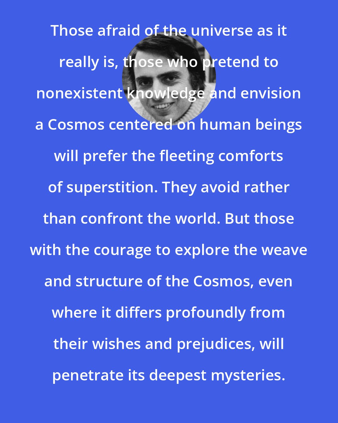 Carl Sagan: Those afraid of the universe as it really is, those who pretend to nonexistent knowledge and envision a Cosmos centered on human beings will prefer the fleeting comforts of superstition. They avoid rather than confront the world. But those with the courage to explore the weave and structure of the Cosmos, even where it differs profoundly from their wishes and prejudices, will penetrate its deepest mysteries.