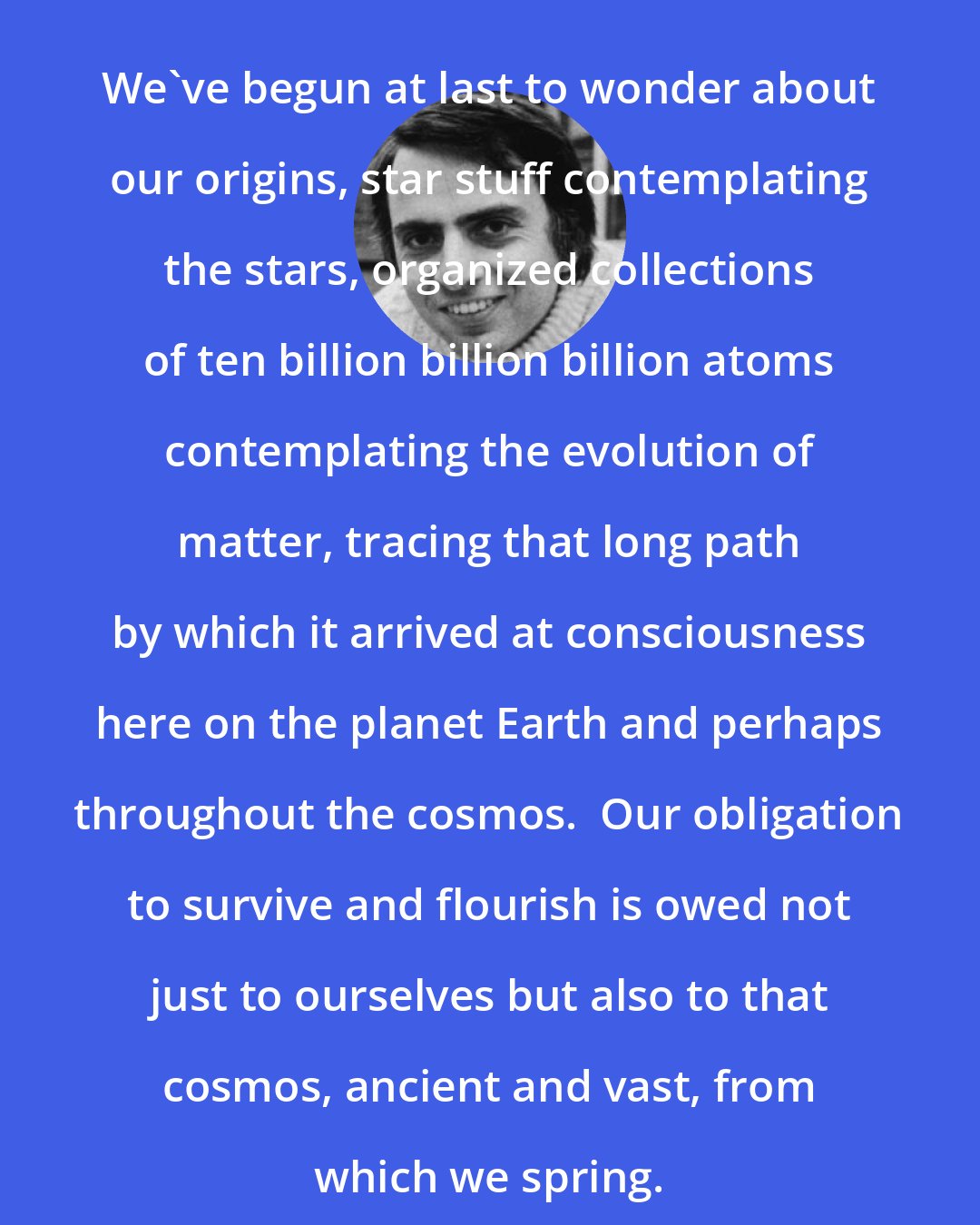 Carl Sagan: We've begun at last to wonder about our origins, star stuff contemplating the stars, organized collections of ten billion billion billion atoms contemplating the evolution of matter, tracing that long path by which it arrived at consciousness here on the planet Earth and perhaps throughout the cosmos.  Our obligation to survive and flourish is owed not just to ourselves but also to that cosmos, ancient and vast, from which we spring.