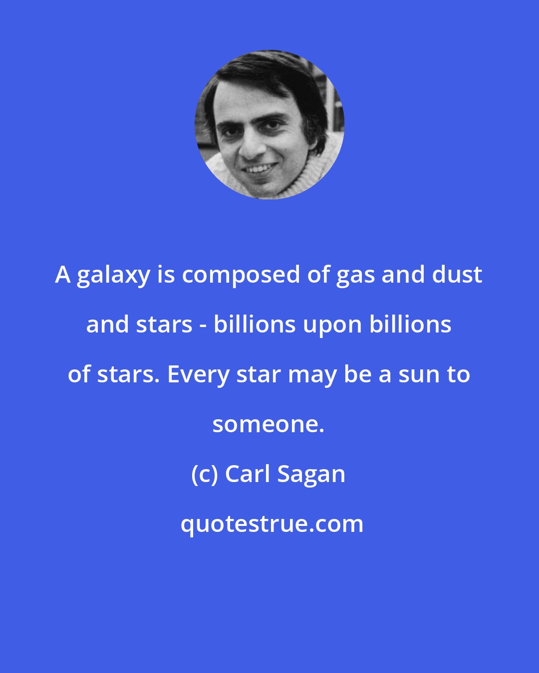 Carl Sagan: A galaxy is composed of gas and dust and stars - billions upon billions of stars. Every star may be a sun to someone.