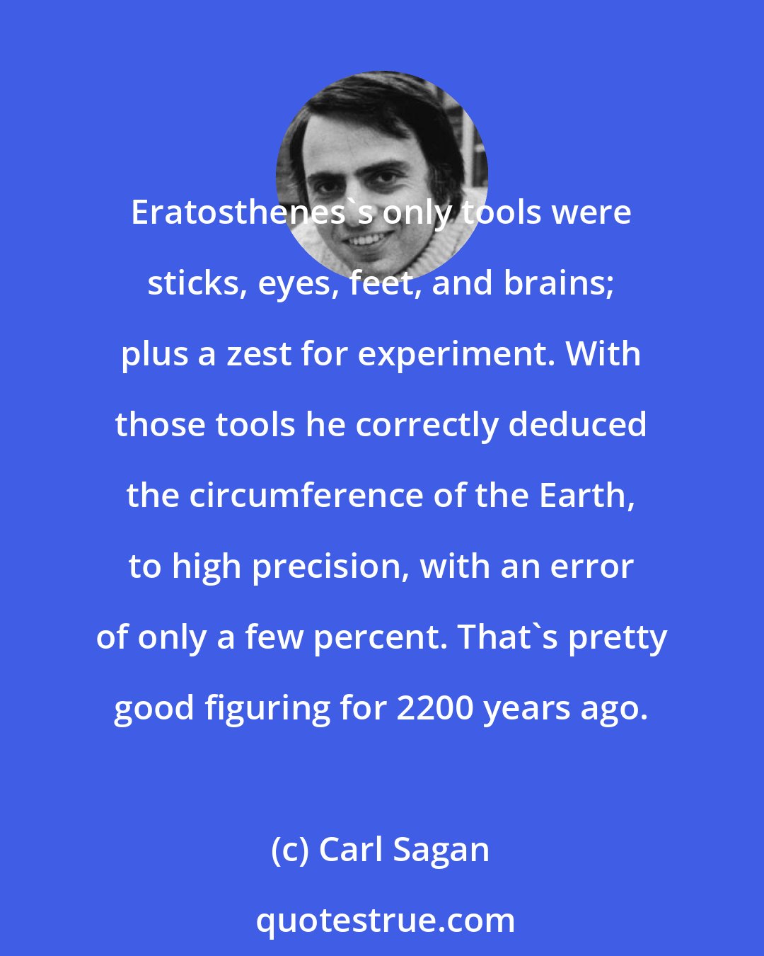 Carl Sagan: Eratosthenes's only tools were sticks, eyes, feet, and brains; plus a zest for experiment. With those tools he correctly deduced the circumference of the Earth, to high precision, with an error of only a few percent. That's pretty good figuring for 2200 years ago.