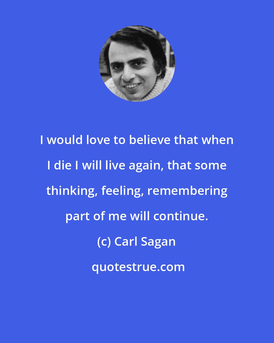 Carl Sagan: I would love to believe that when I die I will live again, that some thinking, feeling, remembering part of me will continue.