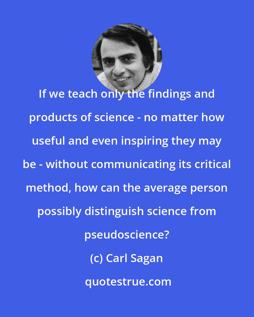 Carl Sagan: If we teach only the findings and products of science - no matter how useful and even inspiring they may be - without communicating its critical method, how can the average person possibly distinguish science from pseudoscience?