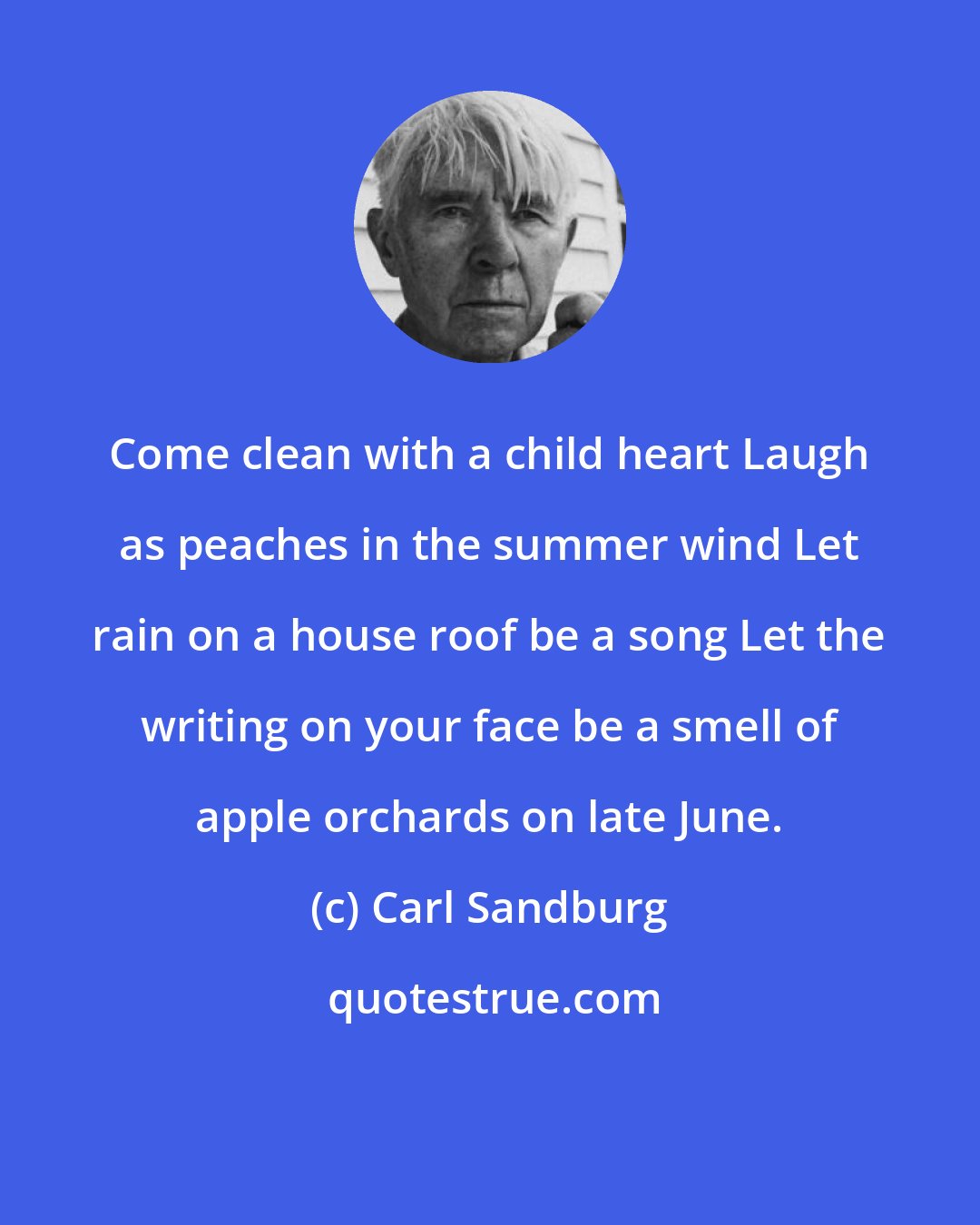 Carl Sandburg: Come clean with a child heart Laugh as peaches in the summer wind Let rain on a house roof be a song Let the writing on your face be a smell of apple orchards on late June.