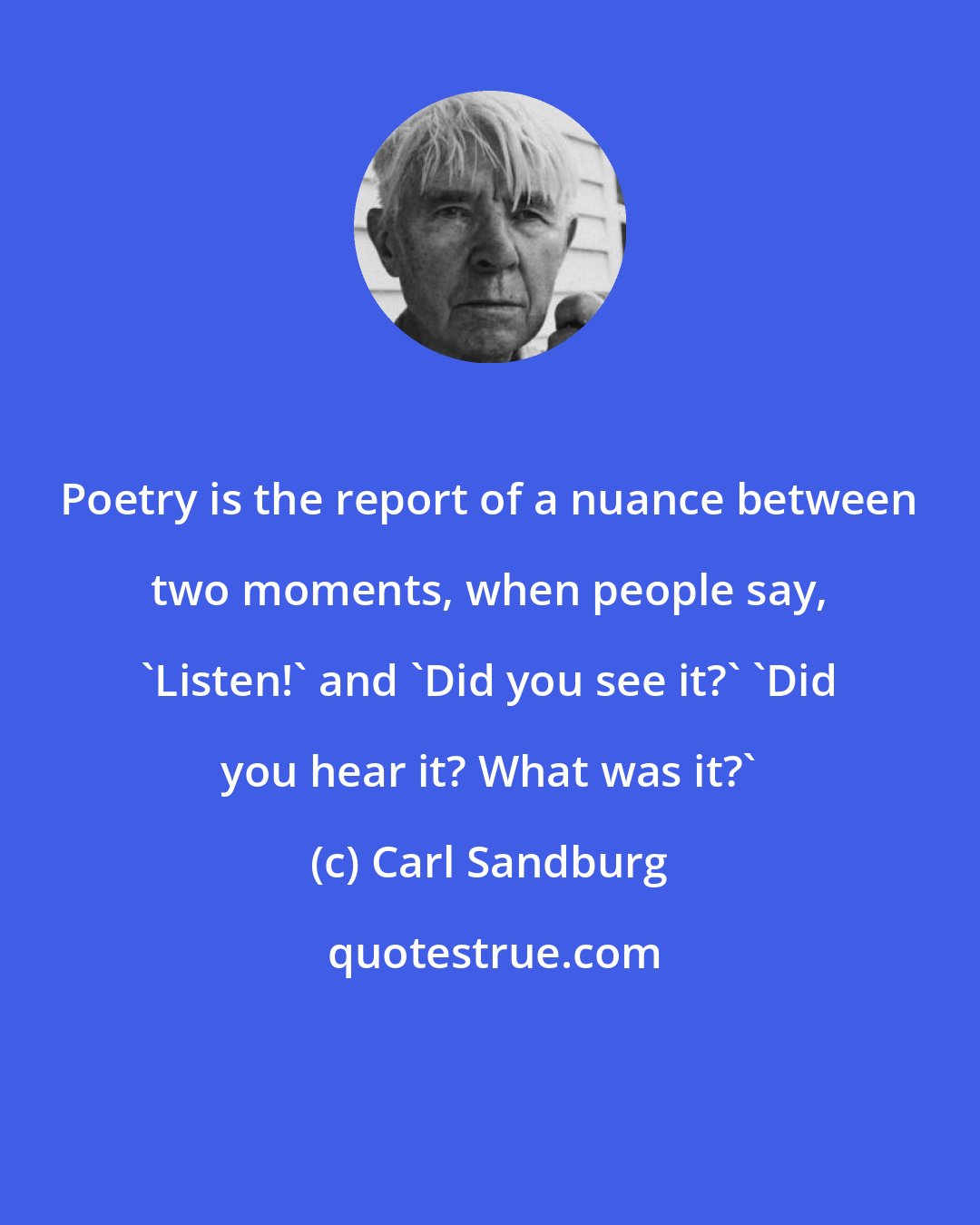 Carl Sandburg: Poetry is the report of a nuance between two moments, when people say, 'Listen!' and 'Did you see it?' 'Did you hear it? What was it?'