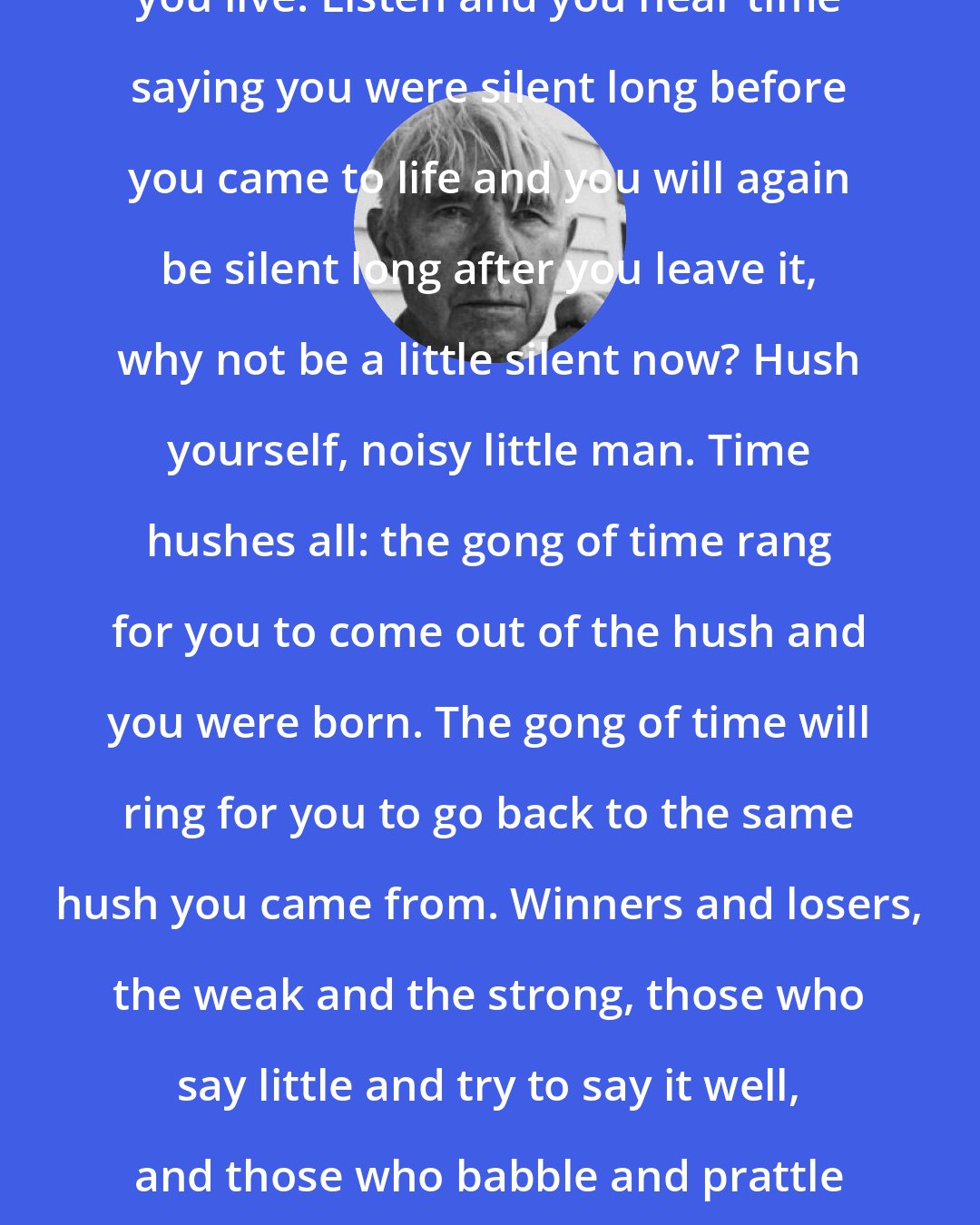 Carl Sandburg: Time says hush: by the gong of time you live. Listen and you hear time saying you were silent long before you came to life and you will again be silent long after you leave it, why not be a little silent now? Hush yourself, noisy little man. Time hushes all: the gong of time rang for you to come out of the hush and you were born. The gong of time will ring for you to go back to the same hush you came from. Winners and losers, the weak and the strong, those who say little and try to say it well, and those who babble and prattle their lives away, time hushes all.