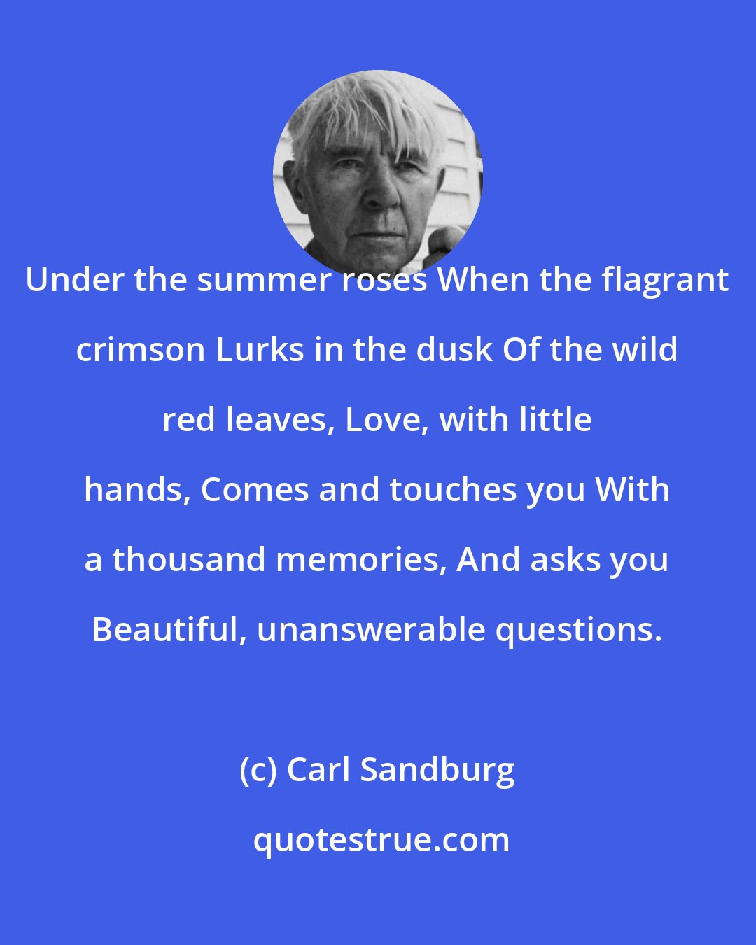 Carl Sandburg: Under the summer roses When the flagrant crimson Lurks in the dusk Of the wild red leaves, Love, with little hands, Comes and touches you With a thousand memories, And asks you Beautiful, unanswerable questions.