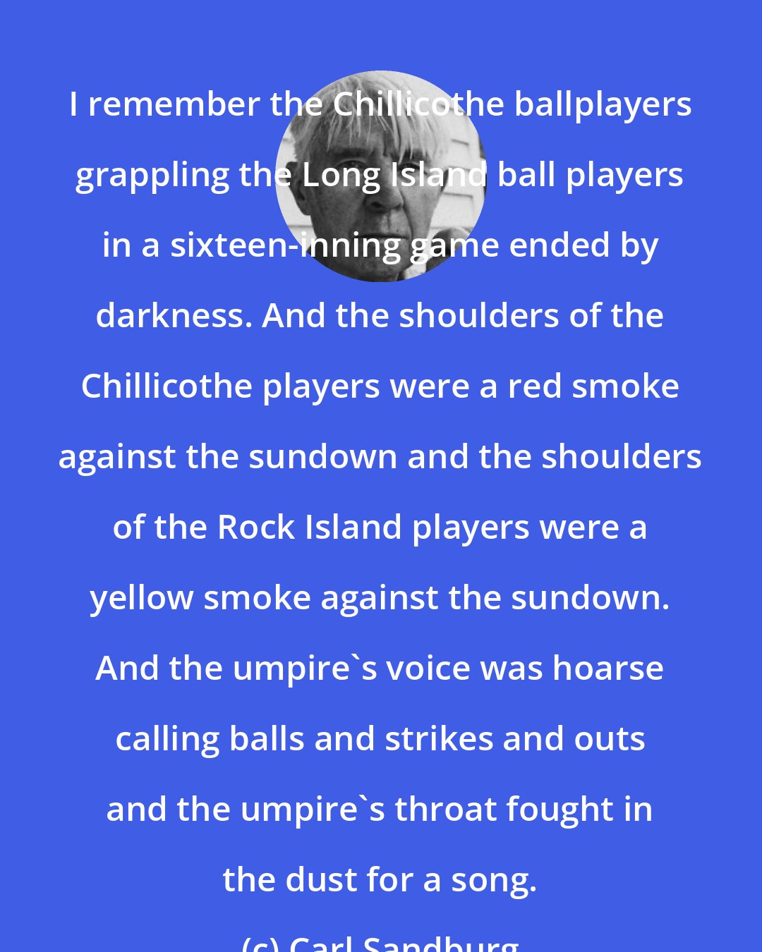 Carl Sandburg: I remember the Chillicothe ballplayers grappling the Long Island ball players in a sixteen-inning game ended by darkness. And the shoulders of the Chillicothe players were a red smoke against the sundown and the shoulders of the Rock Island players were a yellow smoke against the sundown. And the umpire's voice was hoarse calling balls and strikes and outs and the umpire's throat fought in the dust for a song.