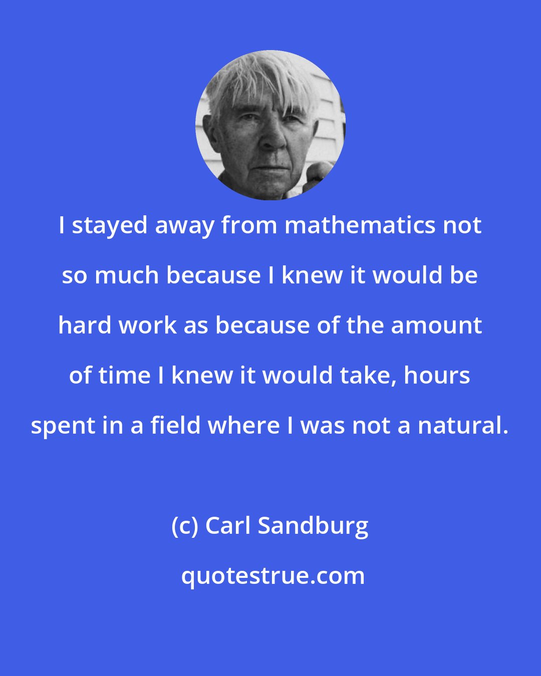 Carl Sandburg: I stayed away from mathematics not so much because I knew it would be hard work as because of the amount of time I knew it would take, hours spent in a field where I was not a natural.