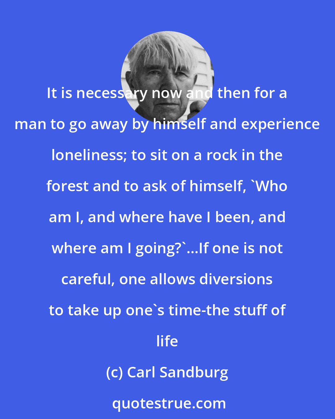 Carl Sandburg: It is necessary now and then for a man to go away by himself and experience loneliness; to sit on a rock in the forest and to ask of himself, 'Who am I, and where have I been, and where am I going?'...If one is not careful, one allows diversions to take up one's time-the stuff of life