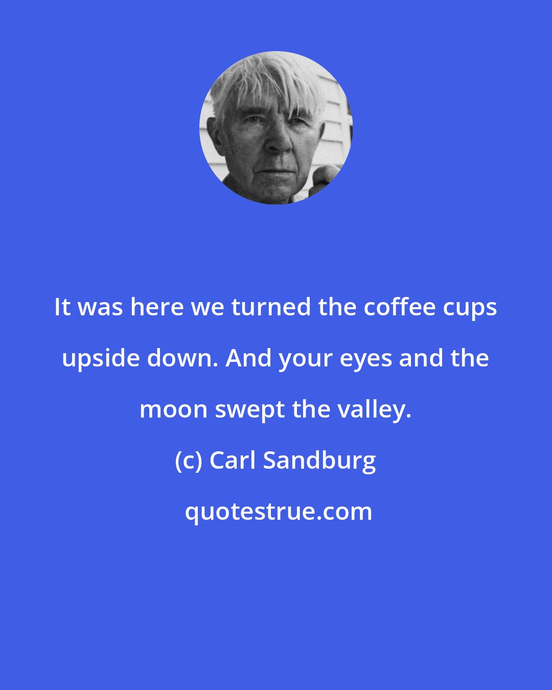 Carl Sandburg: It was here we turned the coffee cups upside down. And your eyes and the moon swept the valley.