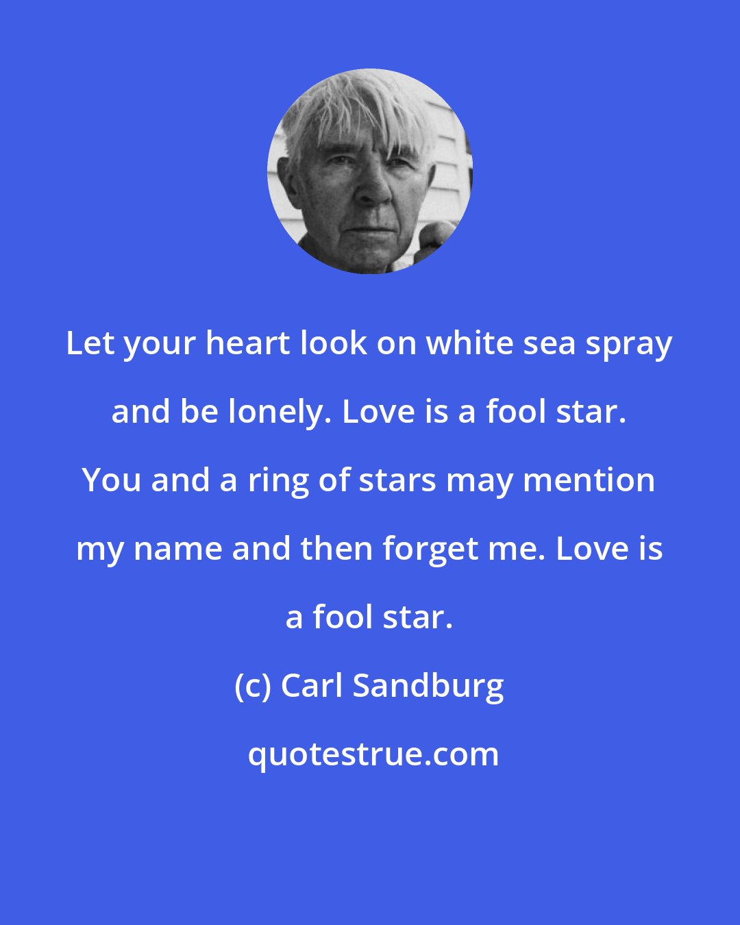 Carl Sandburg: Let your heart look on white sea spray and be lonely. Love is a fool star. You and a ring of stars may mention my name and then forget me. Love is a fool star.