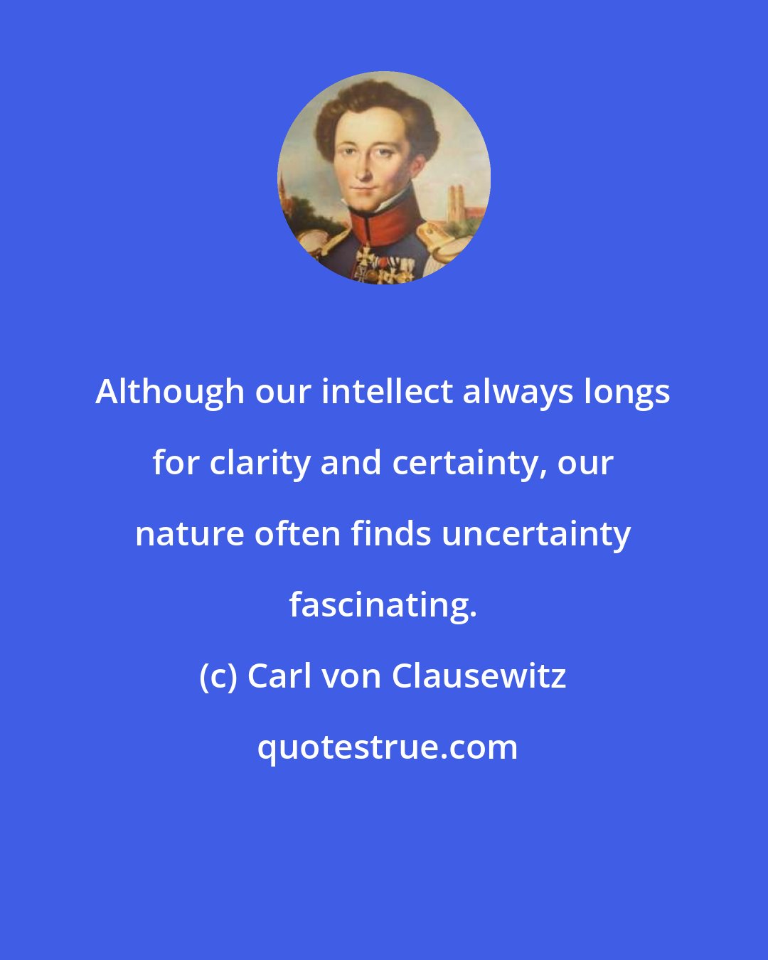 Carl von Clausewitz: Although our intellect always longs for clarity and certainty, our nature often finds uncertainty fascinating.