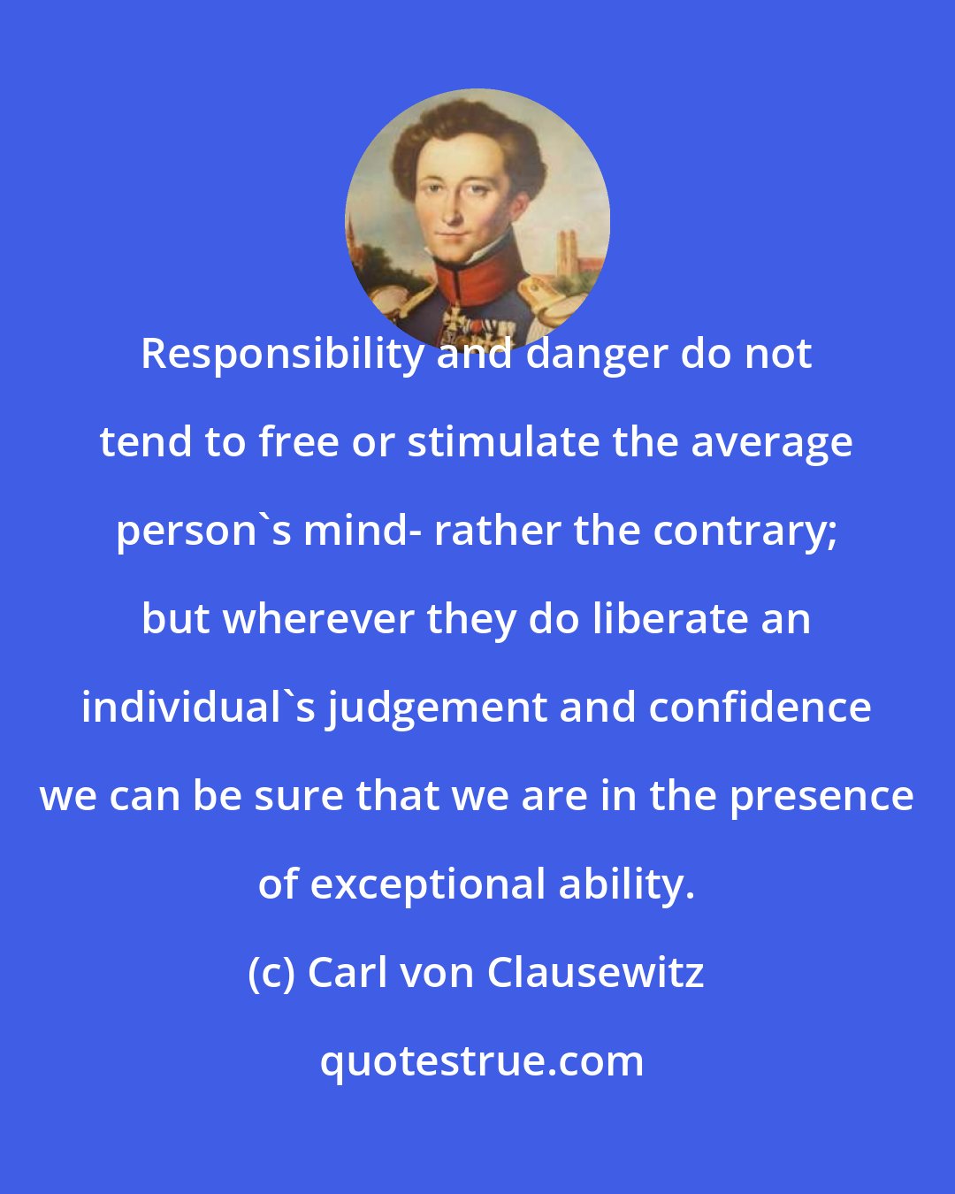 Carl von Clausewitz: Responsibility and danger do not tend to free or stimulate the average person's mind- rather the contrary; but wherever they do liberate an individual's judgement and confidence we can be sure that we are in the presence of exceptional ability.