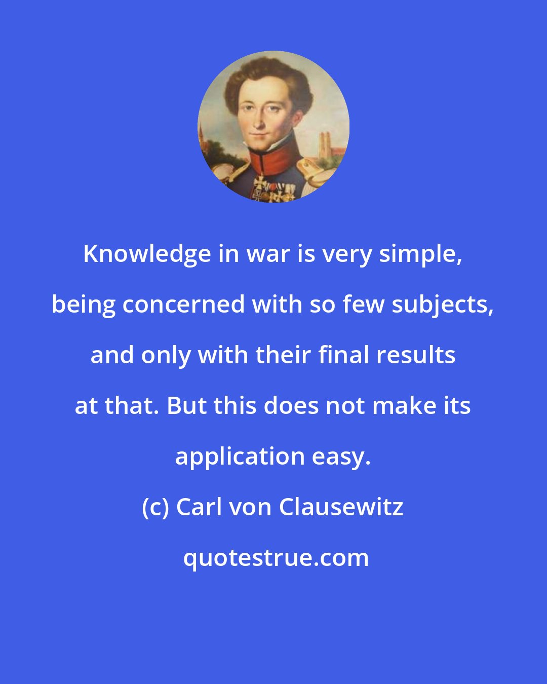 Carl von Clausewitz: Knowledge in war is very simple, being concerned with so few subjects, and only with their final results at that. But this does not make its application easy.