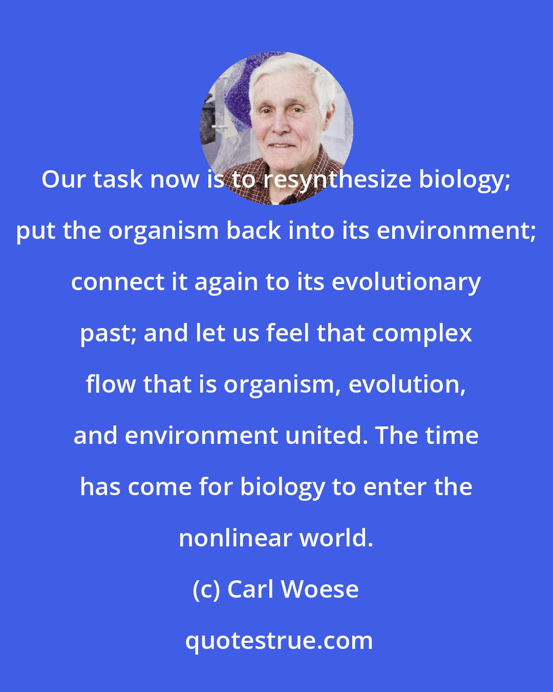 Carl Woese: Our task now is to resynthesize biology; put the organism back into its environment; connect it again to its evolutionary past; and let us feel that complex flow that is organism, evolution, and environment united. The time has come for biology to enter the nonlinear world.