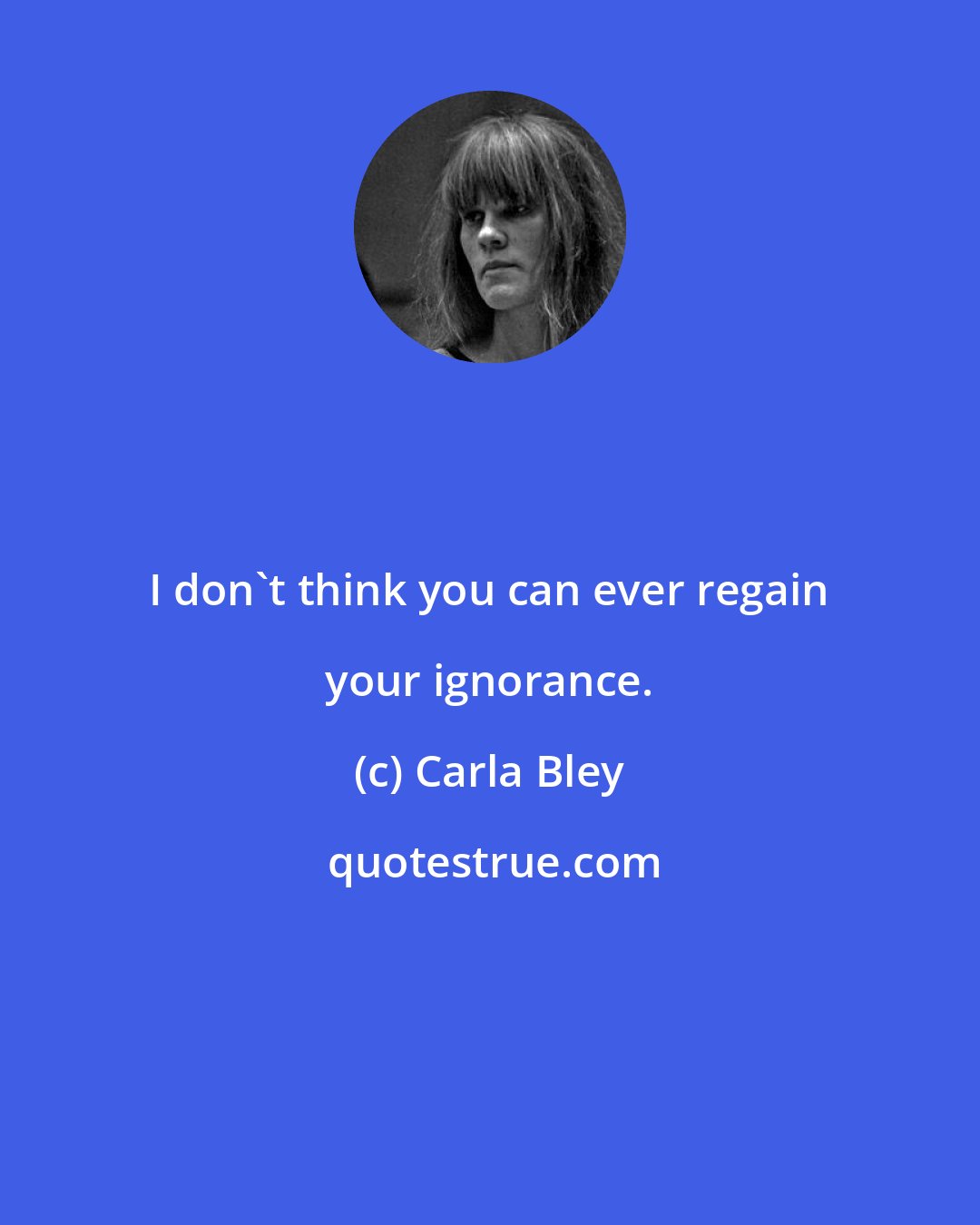Carla Bley: I don't think you can ever regain your ignorance.
