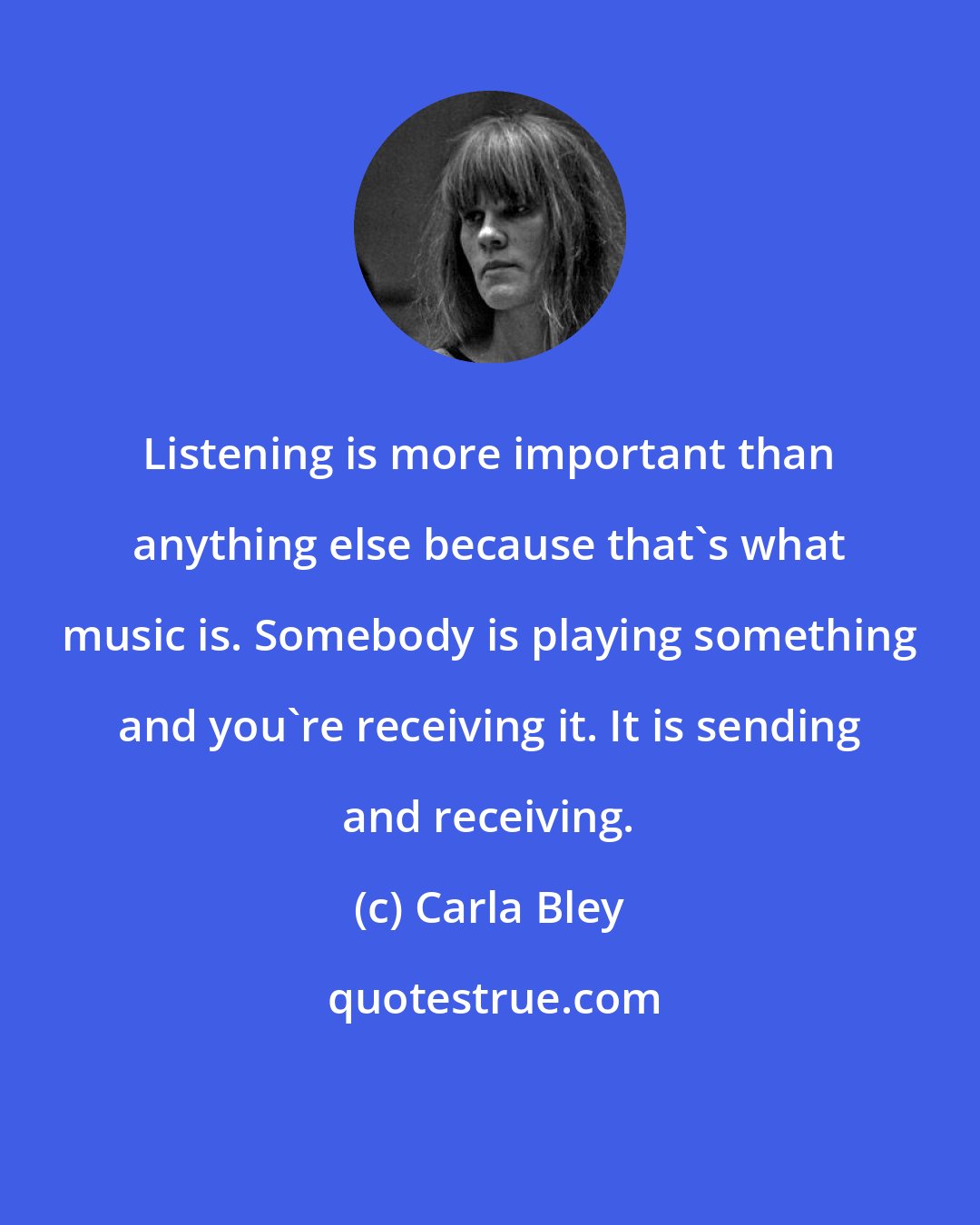 Carla Bley: Listening is more important than anything else because that's what music is. Somebody is playing something and you're receiving it. It is sending and receiving.