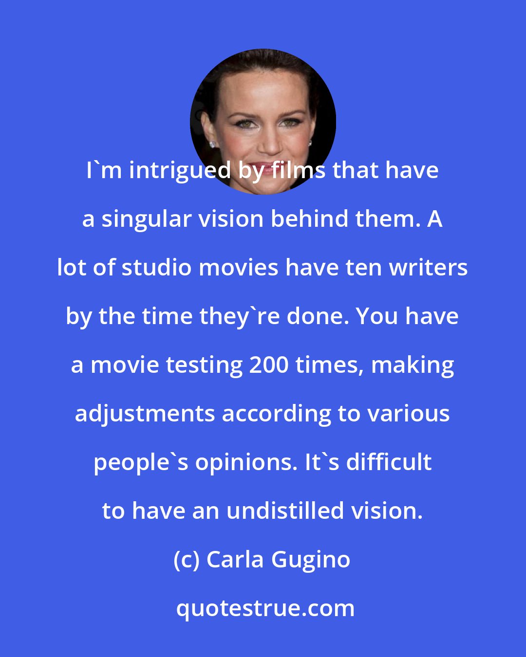 Carla Gugino: I'm intrigued by films that have a singular vision behind them. A lot of studio movies have ten writers by the time they're done. You have a movie testing 200 times, making adjustments according to various people's opinions. It's difficult to have an undistilled vision.