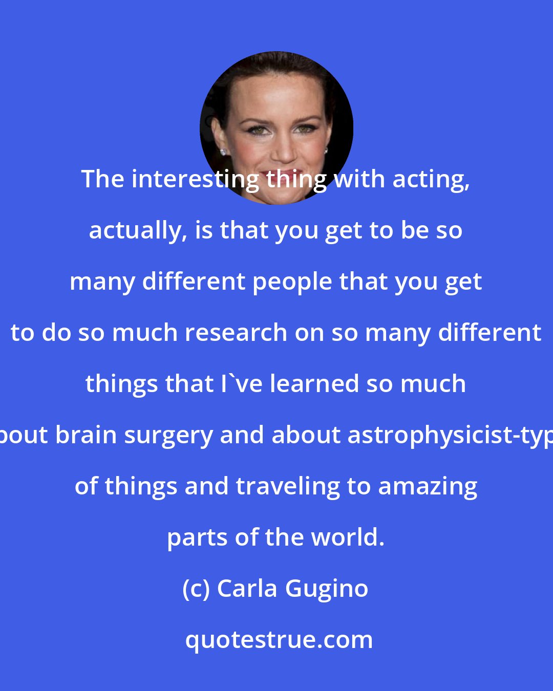 Carla Gugino: The interesting thing with acting, actually, is that you get to be so many different people that you get to do so much research on so many different things that I've learned so much about brain surgery and about astrophysicist-type of things and traveling to amazing parts of the world.
