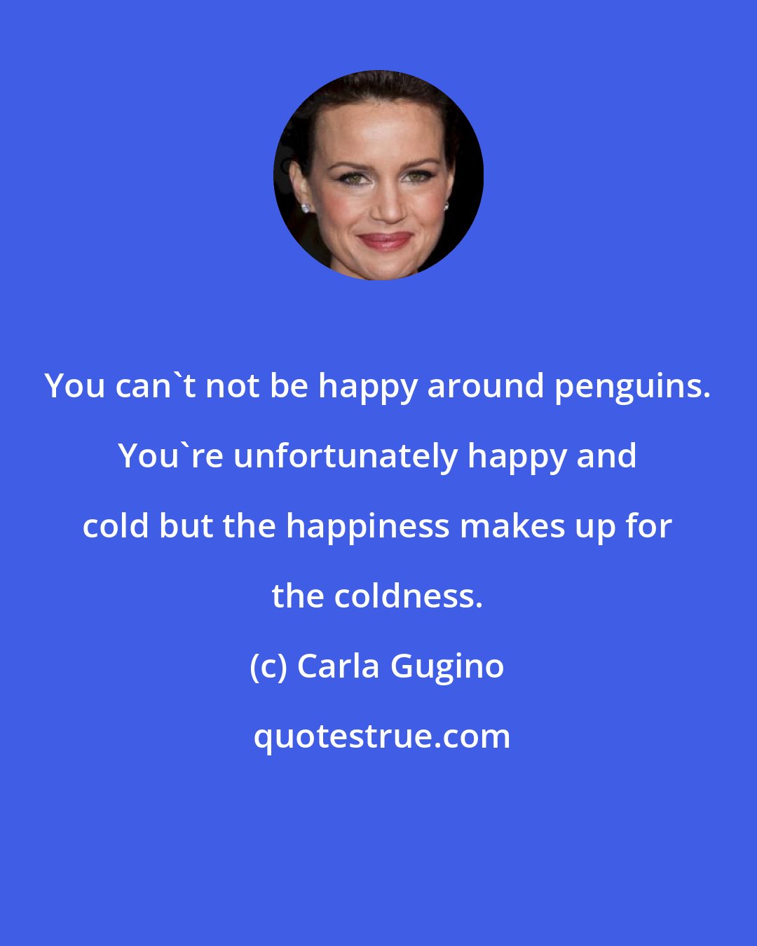Carla Gugino: You can't not be happy around penguins. You're unfortunately happy and cold but the happiness makes up for the coldness.