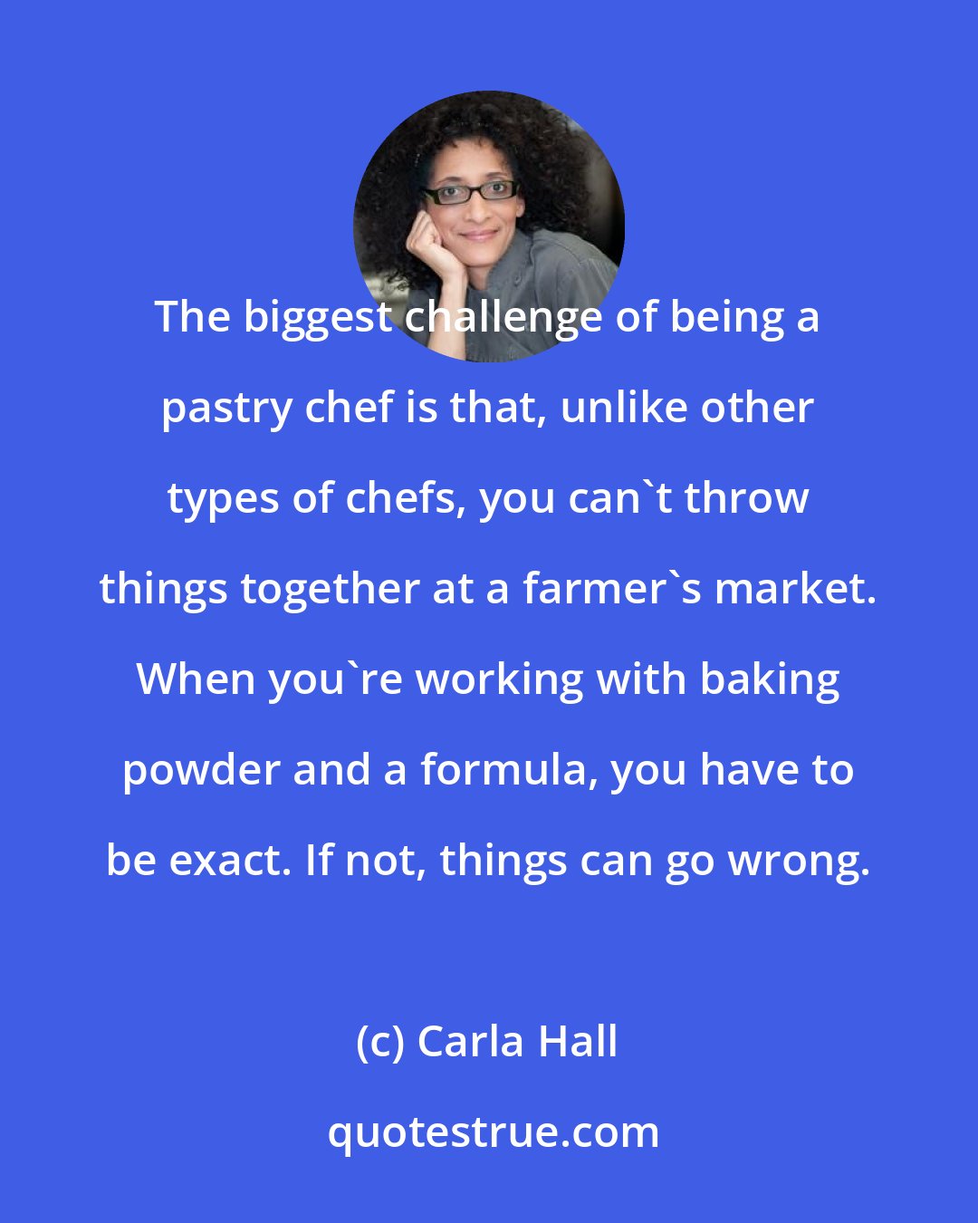Carla Hall: The biggest challenge of being a pastry chef is that, unlike other types of chefs, you can't throw things together at a farmer's market. When you're working with baking powder and a formula, you have to be exact. If not, things can go wrong.