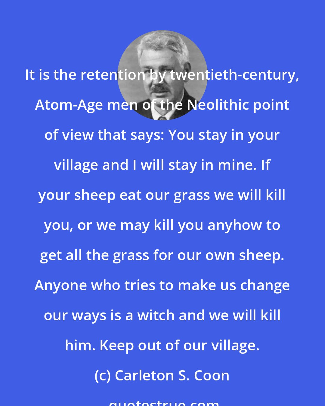 Carleton S. Coon: It is the retention by twentieth-century, Atom-Age men of the Neolithic point of view that says: You stay in your village and I will stay in mine. If your sheep eat our grass we will kill you, or we may kill you anyhow to get all the grass for our own sheep. Anyone who tries to make us change our ways is a witch and we will kill him. Keep out of our village.