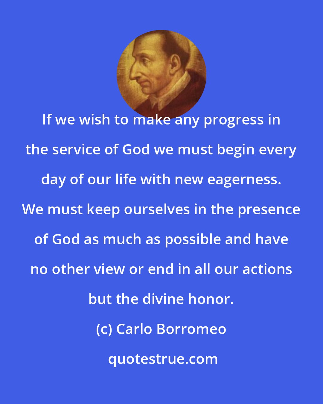 Carlo Borromeo: If we wish to make any progress in the service of God we must begin every day of our life with new eagerness. We must keep ourselves in the presence of God as much as possible and have no other view or end in all our actions but the divine honor.