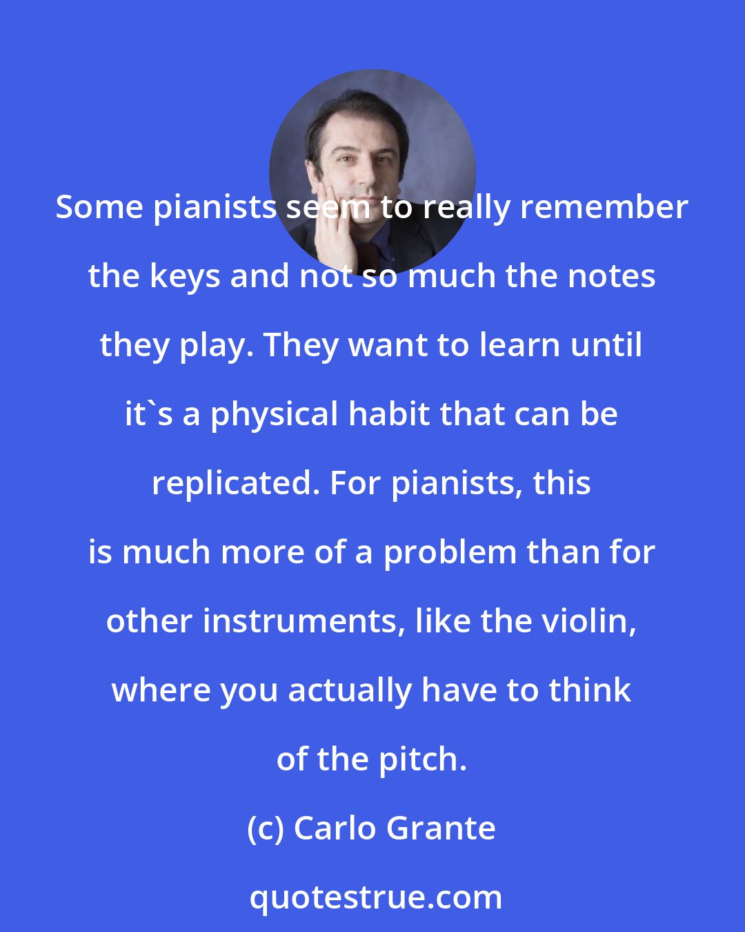 Carlo Grante: Some pianists seem to really remember the keys and not so much the notes they play. They want to learn until it's a physical habit that can be replicated. For pianists, this is much more of a problem than for other instruments, like the violin, where you actually have to think of the pitch.