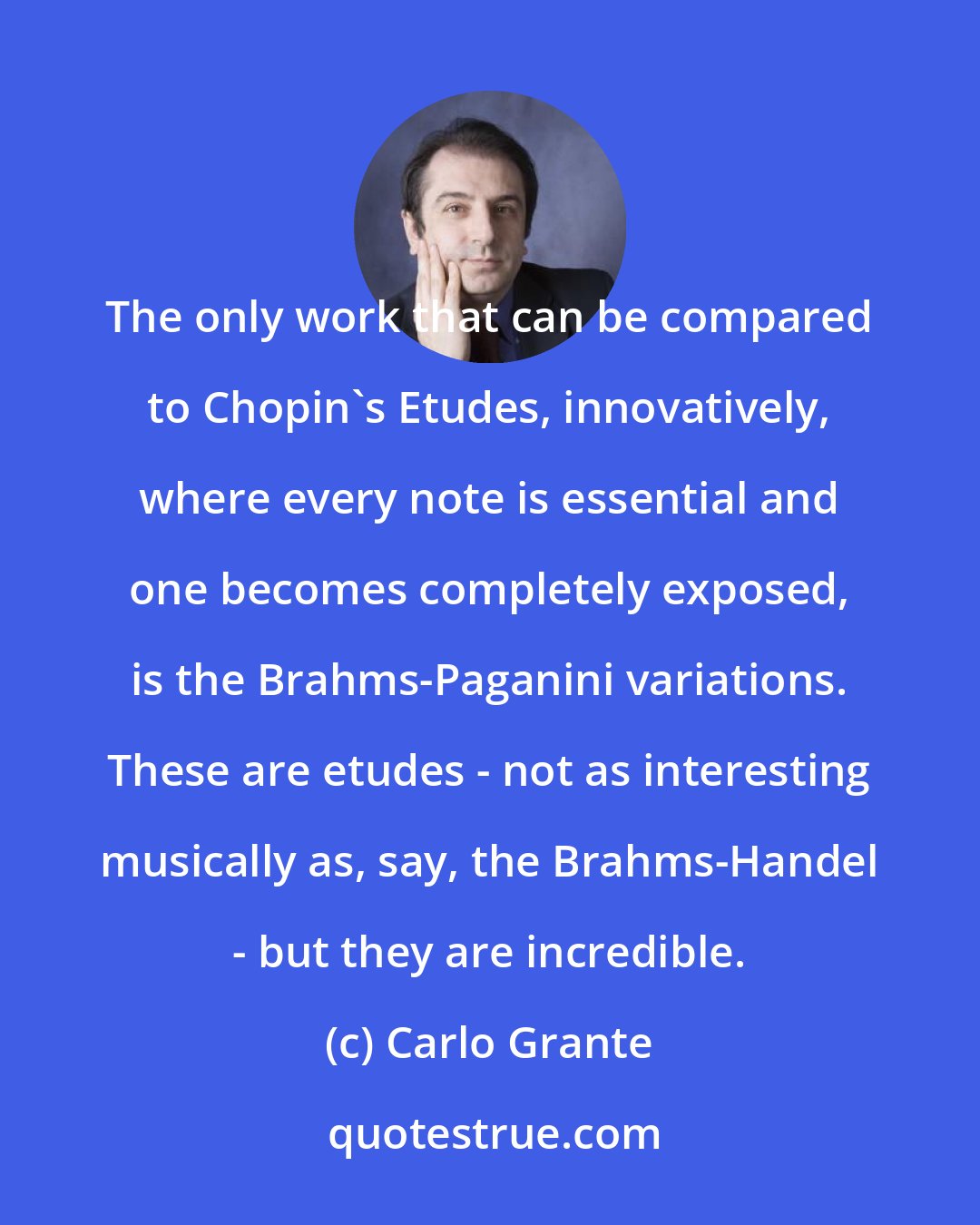 Carlo Grante: The only work that can be compared to Chopin's Etudes, innovatively, where every note is essential and one becomes completely exposed, is the Brahms-Paganini variations. These are etudes - not as interesting musically as, say, the Brahms-Handel - but they are incredible.