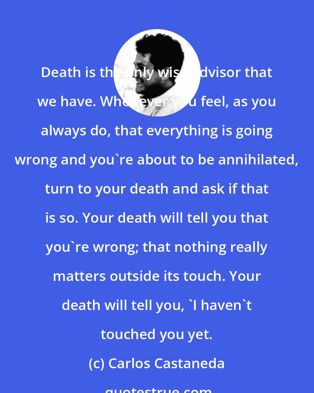 Carlos Castaneda: Death is the only wise advisor that we have. Whenever you feel, as you always do, that everything is going wrong and you're about to be annihilated, turn to your death and ask if that is so. Your death will tell you that you're wrong; that nothing really matters outside its touch. Your death will tell you, 'I haven't touched you yet.