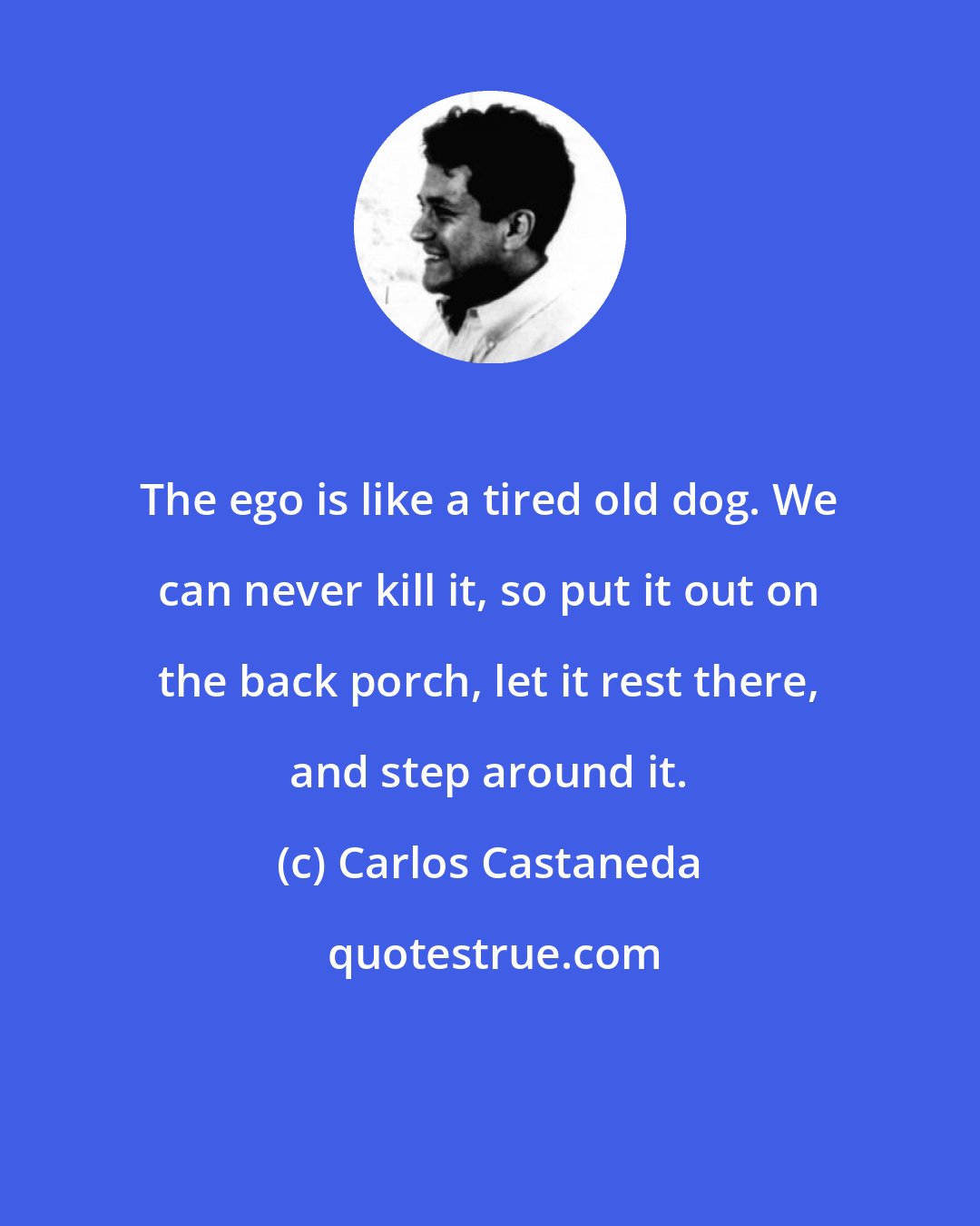 Carlos Castaneda: The ego is like a tired old dog. We can never kill it, so put it out on the back porch, let it rest there, and step around it.