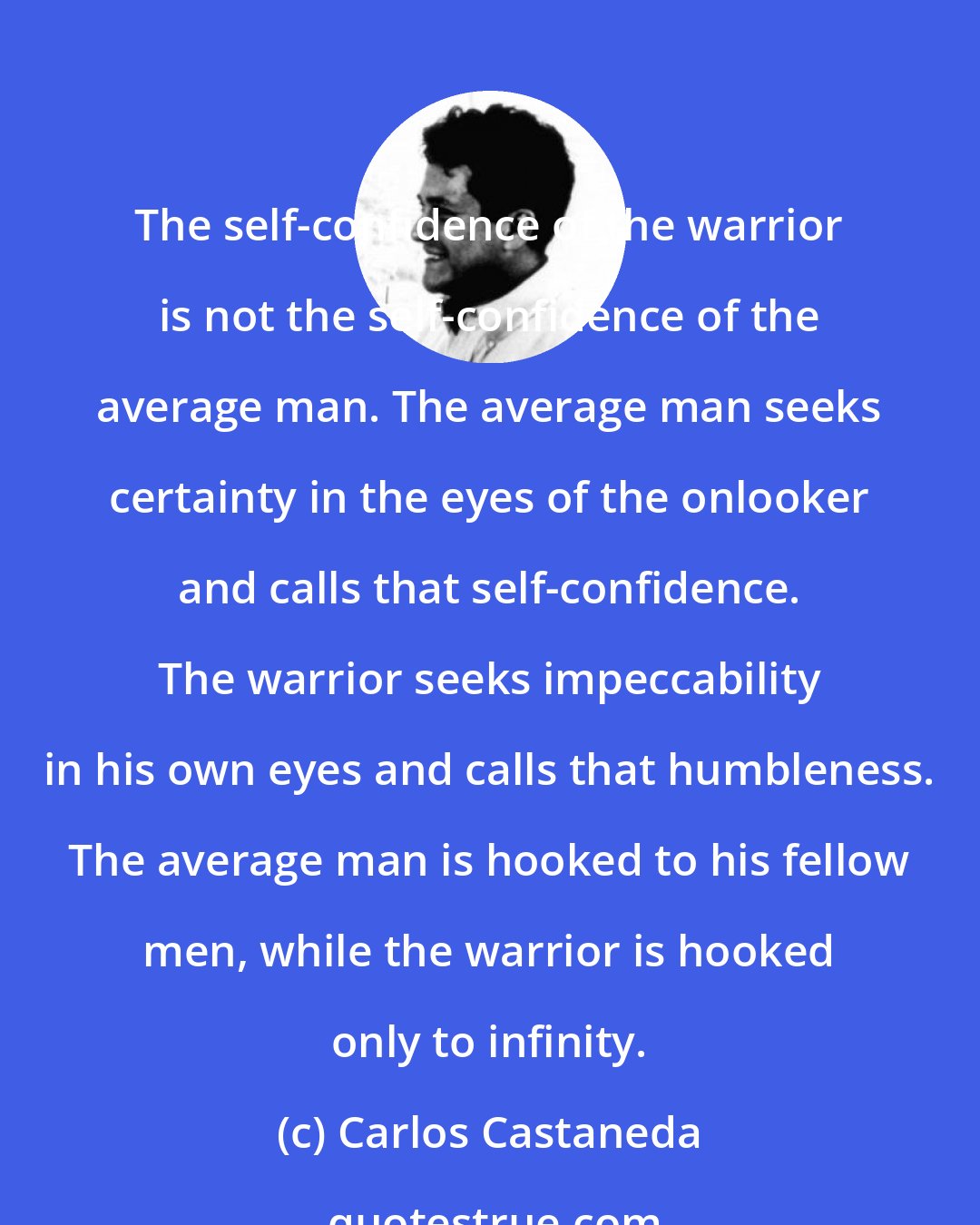 Carlos Castaneda: The self-confidence of the warrior is not the self-confidence of the average man. The average man seeks certainty in the eyes of the onlooker and calls that self-confidence. The warrior seeks impeccability in his own eyes and calls that humbleness. The average man is hooked to his fellow men, while the warrior is hooked only to infinity.