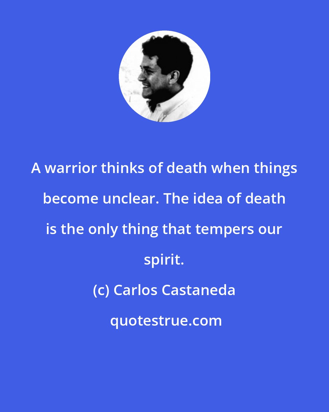 Carlos Castaneda: A warrior thinks of death when things become unclear. The idea of death is the only thing that tempers our spirit.