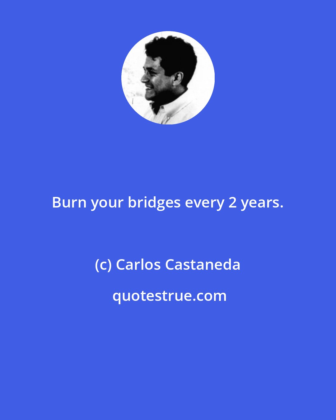 Carlos Castaneda: Burn your bridges every 2 years.